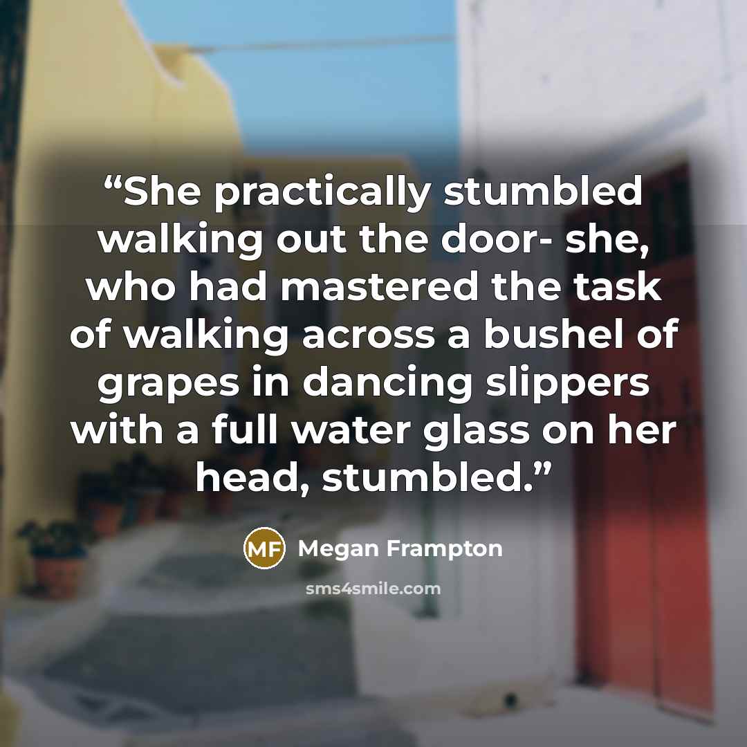 “She practically stumbled walking out the door- she, who had mastered the task of walking across a bushel of grapes in dancing slippers with a full water glass on her head, stumbled.” quote by Megan Frampton