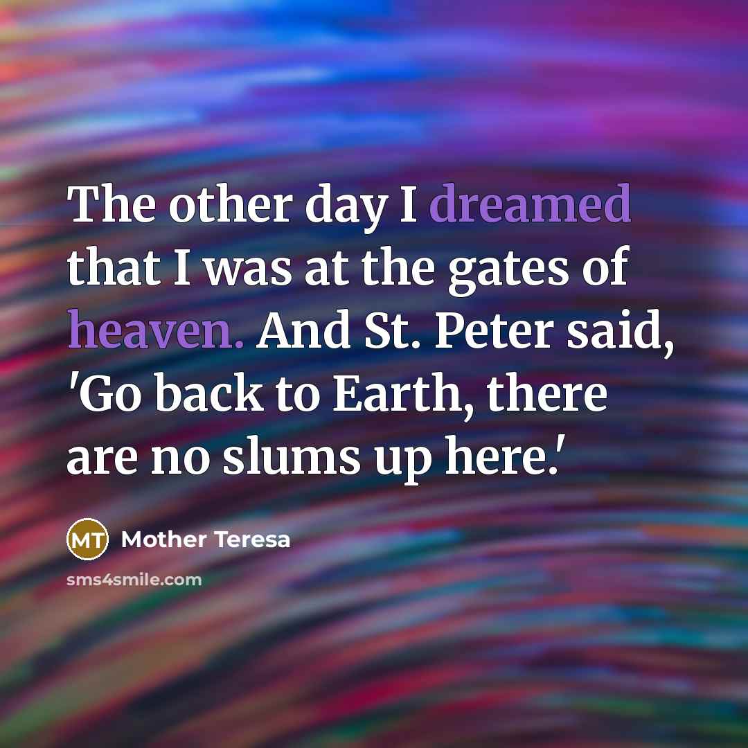 “The other day I dreamed that I was at the gates of heaven. And St. Peter said, 'Go back to Earth, there are no slums up here.'” quote by Mother Teresa