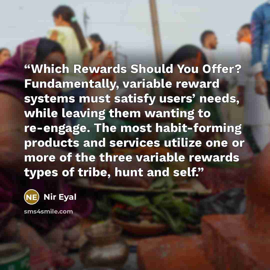“Which Rewards Should You Offer? Fundamentally, variable reward systems must satisfy users’ needs, while leaving them wanting to re-engage. The most habit-forming products and services utilize one or more of the three variable rewards types of tribe, hunt and self.” quote by Nir Eyal