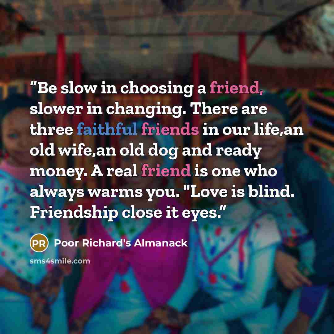 “Be slow in choosing a friend, slower in changing. There are three faithful friends in our life,an old wife,an old dog and ready money. A real friend is one who always warms you. "Love is blind. Friendship close it eyes.” quote by Poor Richard's Almanack