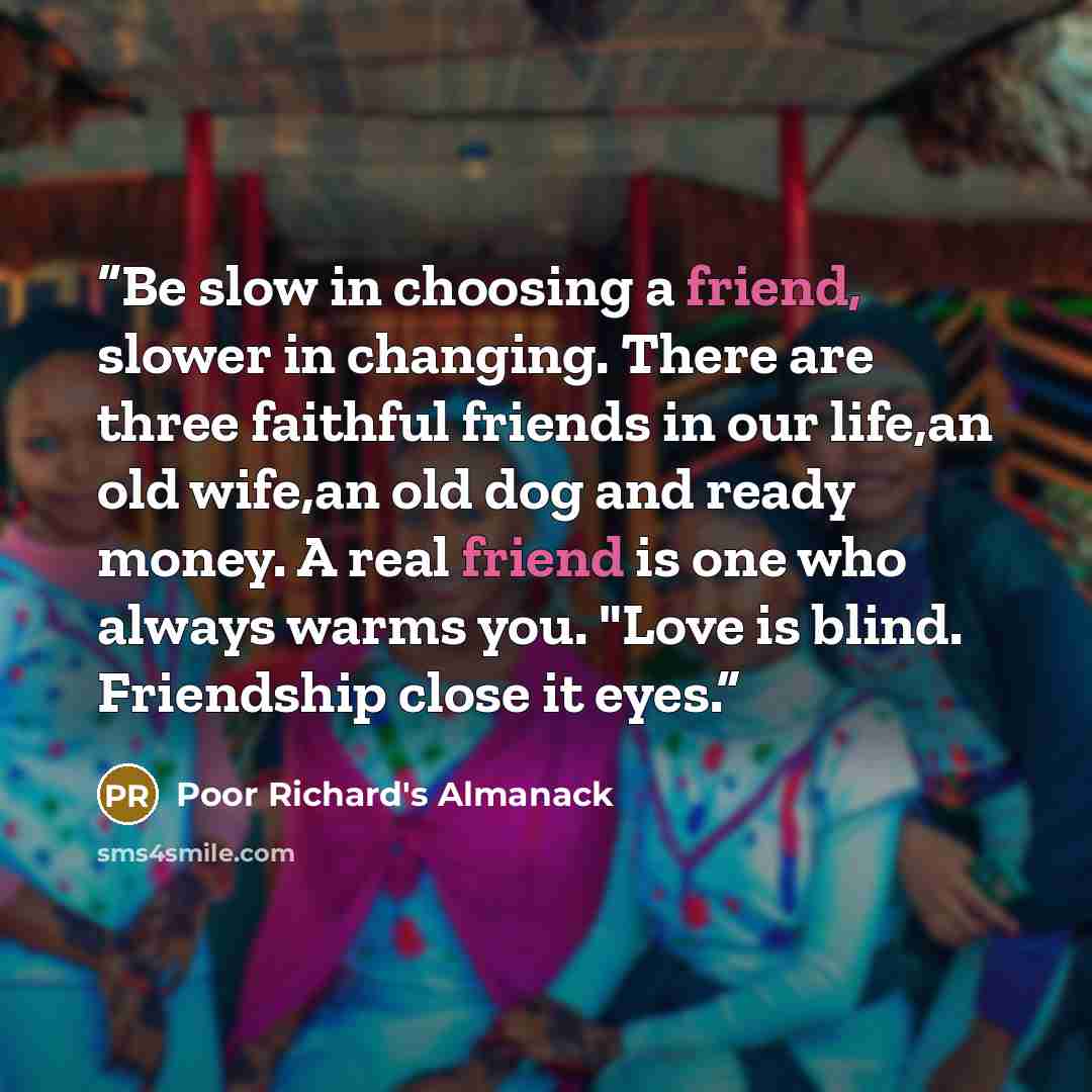 “Be slow in choosing a friend, slower in changing. There are three faithful friends in our life,an old wife,an old dog and ready money. A real friend is one who always warms you. "Love is blind. Friendship close it eyes.” quote by Poor Richard's Almanack