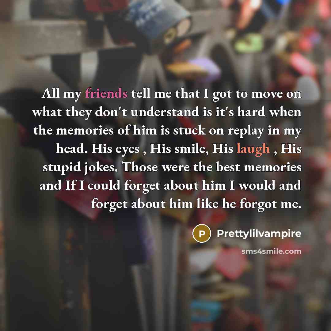“All my friends tell me that I got to move on what they don't understand is it's hard when the memories of him is stuck on replay in my head. His eyes , His smile, His laugh , His stupid jokes. Those were the best memories and If I could forget about him I would and forget about him like he forgot…” quote by Prettylilvampire