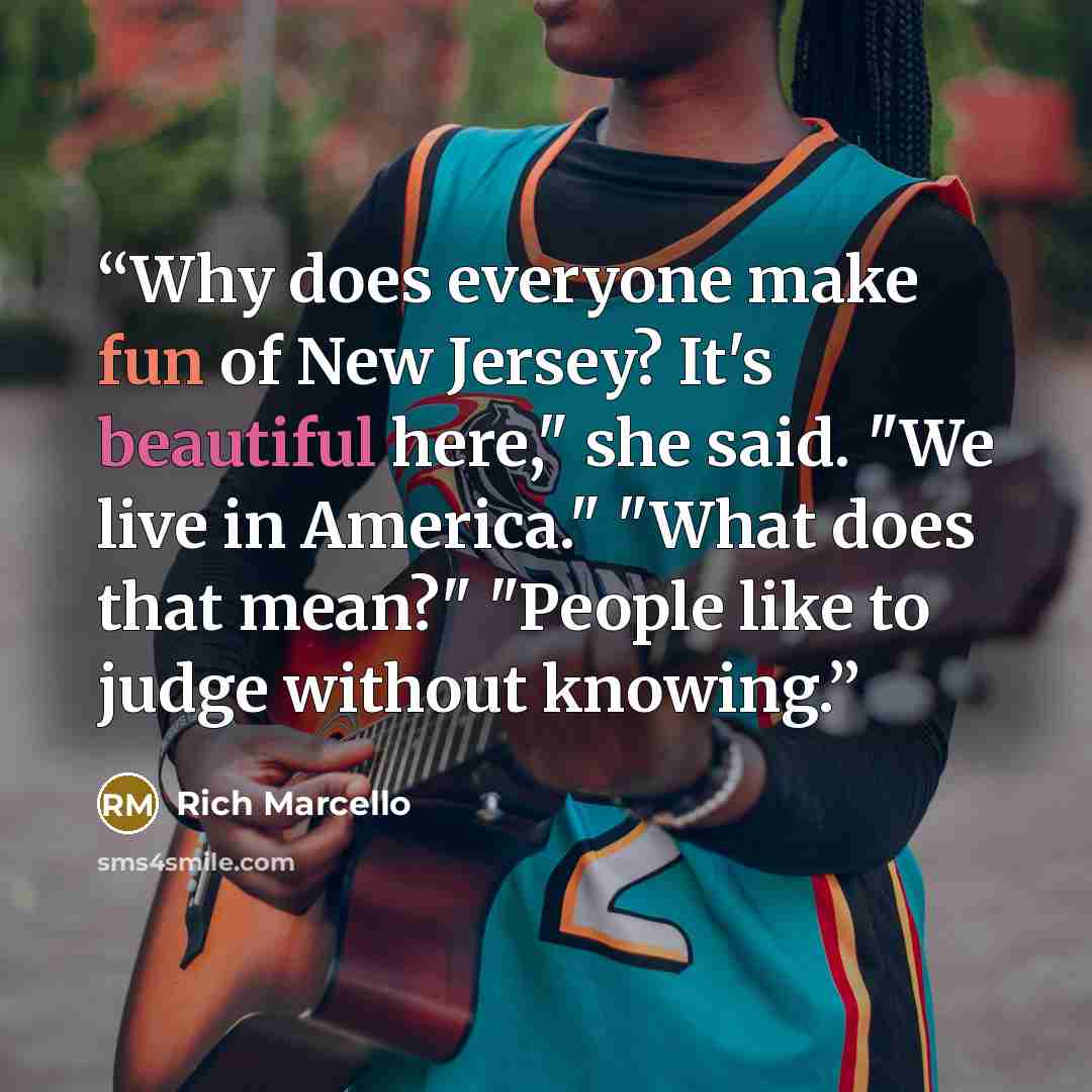 “Why does everyone make fun of New Jersey? It's beautiful here," she said. "We live in America." "What does that mean?" "People like to judge without knowing.” quote by Rich Marcello