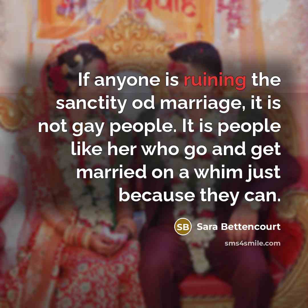 “If anyone is ruining the sanctity od marriage, it is not gay people. It is people like her who go and get married on a whim just because they can.” quote by Sara Bettencourt