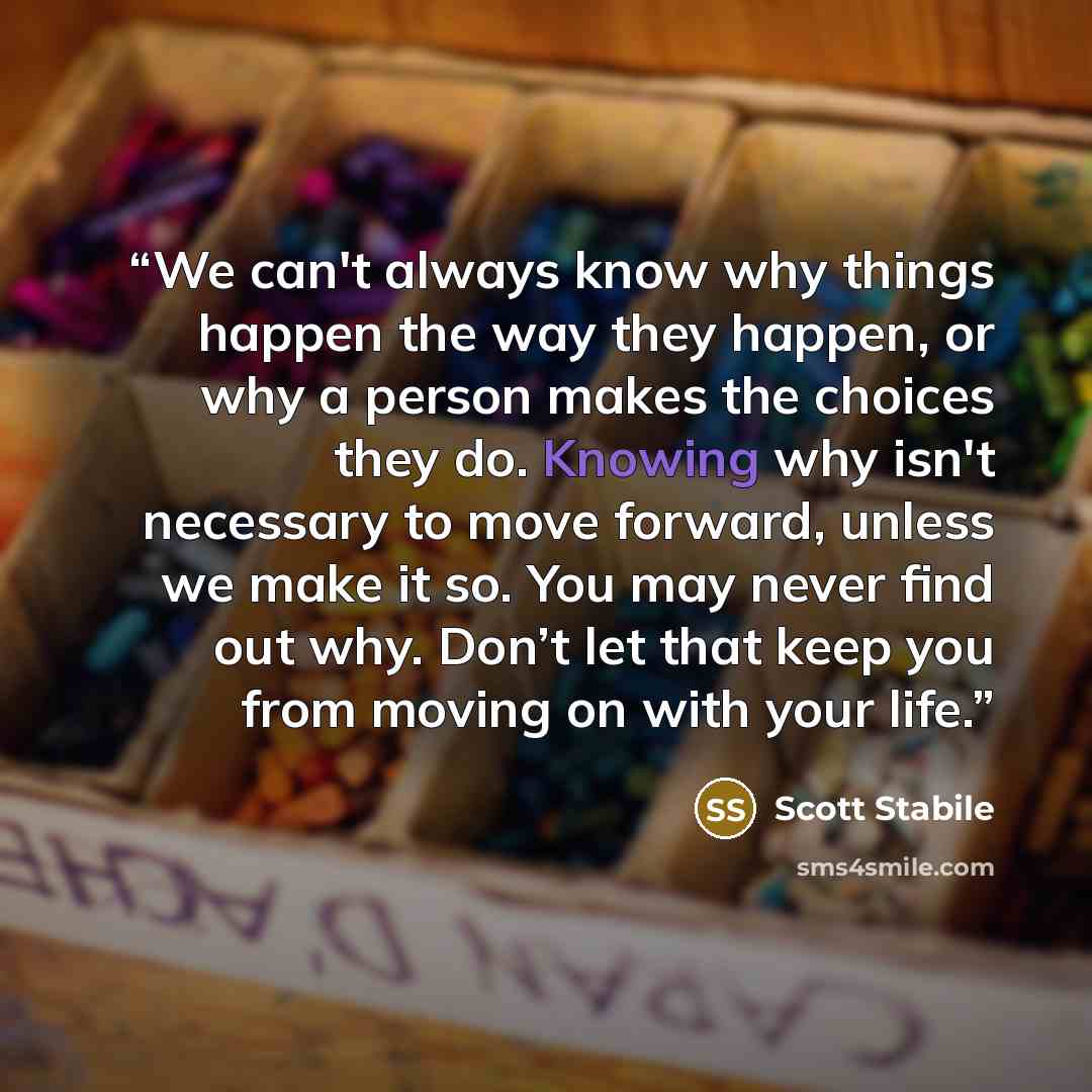 “We can't always know why things happen the way they happen, or why a person makes the choices they do. Knowing why isn't necessary to move forward, unless we make it so. You may never find out why. Don’t let that keep you from moving on with your life.” quote by Scott Stabile