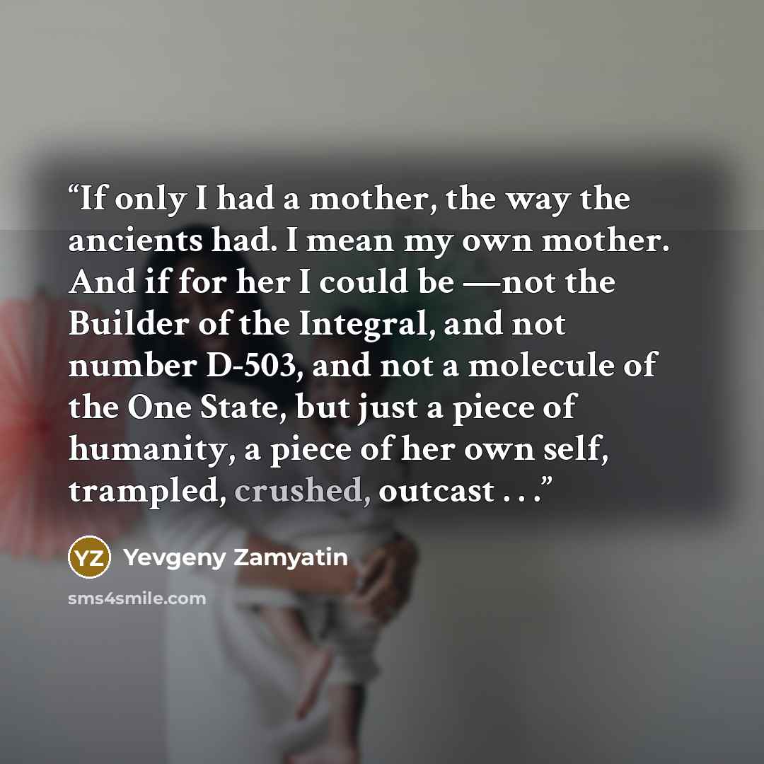 “If only I had a mother, the way the ancients had. I mean my own mother. And if for her I could be —not the Builder of the Integral, and not number D-503, and not a molecule of the One State, but just a piece of humanity, a piece of her own self, trampled, crushed, outcast . . .” quote by Yevgeny Zamyatin
