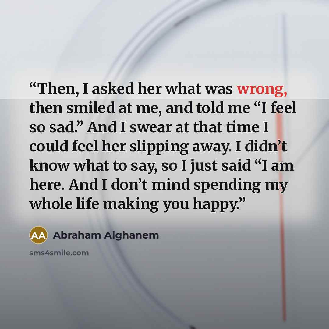 “Then, I asked her what was wrong, then smiled at me, and told me “I feel so sad.” And I swear at that time I could feel her slipping away. I didn’t know what to say, so I just said “I am here. And I don’t mind spending my whole life making you happy.” quote by Abraham Alghanem