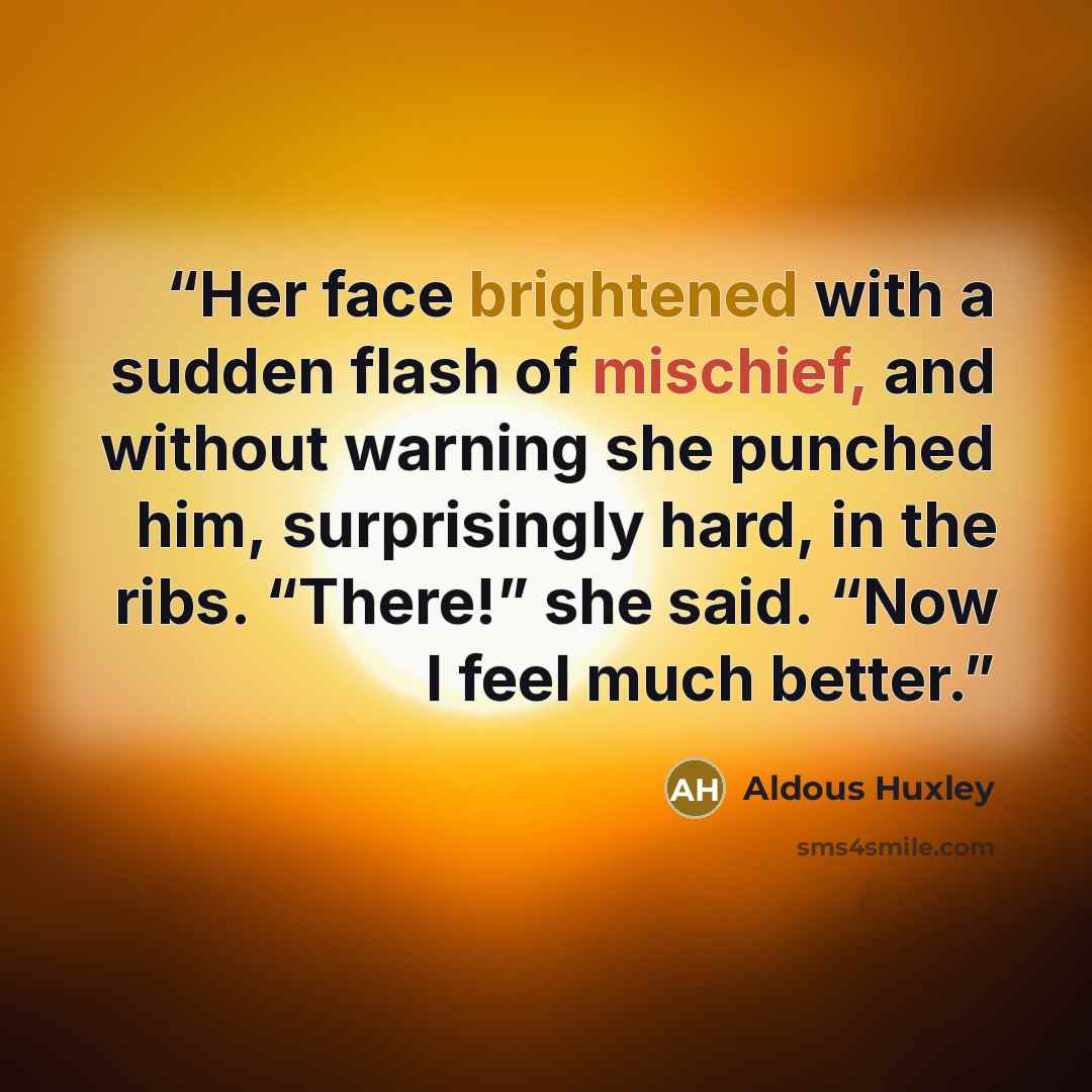 “Her face brightened with a sudden flash of mischief, and without warning she punched him, surprisingly hard, in the ribs. “There!” she said. “Now I feel much better.” quote by Aldous Huxley