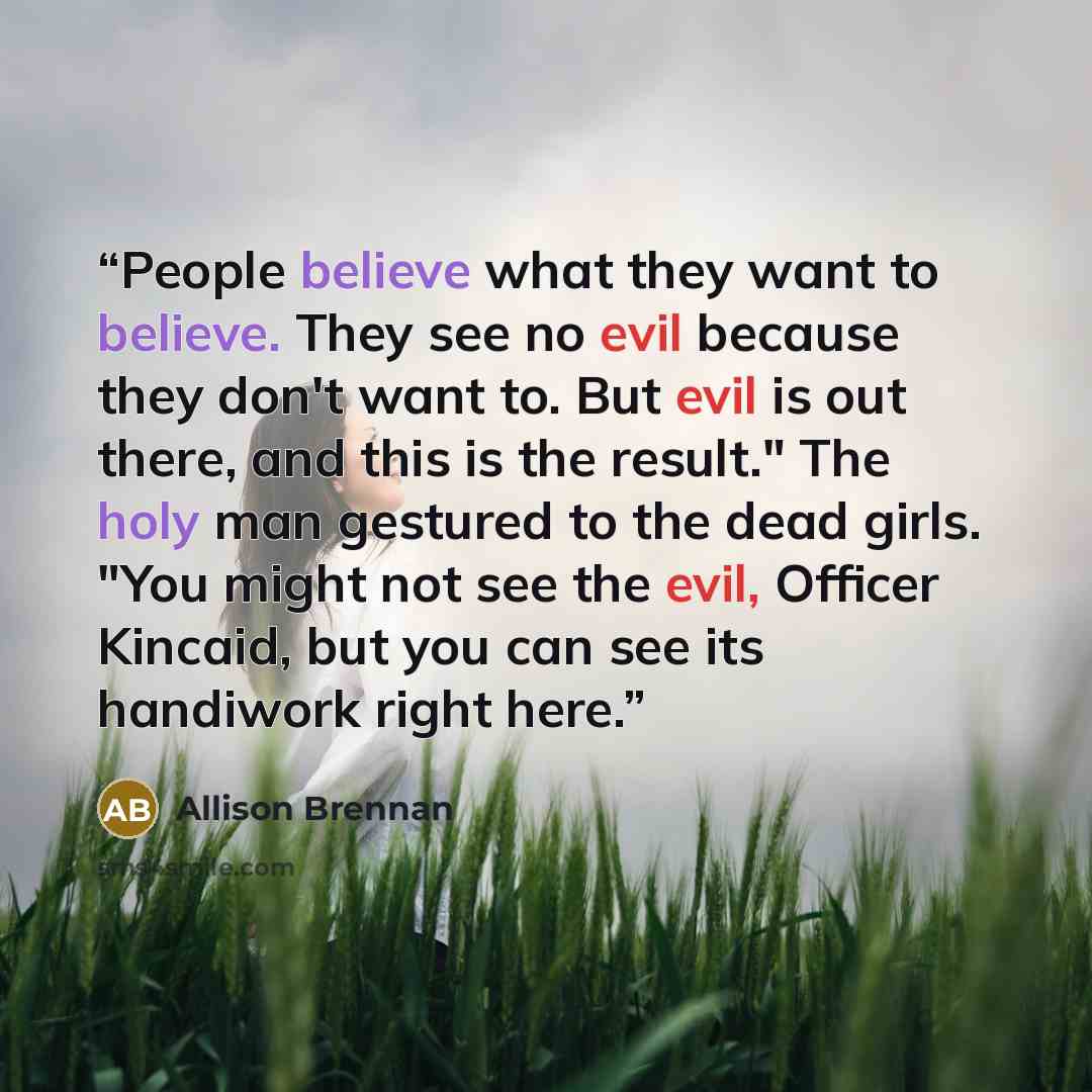 “People believe what they want to believe. They see no evil because they don't want to. But evil is out there, and this is the result." The holy man gestured to the dead girls. "You might not see the evil, Officer Kincaid, but you can see its handiwork right here.” quote by Allison Brennan