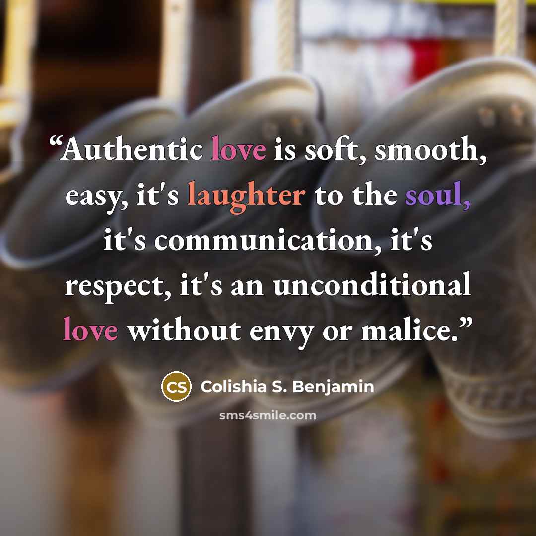 “Authentic love is soft, smooth, easy, it's laughter to the soul, it's communication, it's respect, it's an unconditional love without envy or malice.” quote by Colishia S. Benjamin