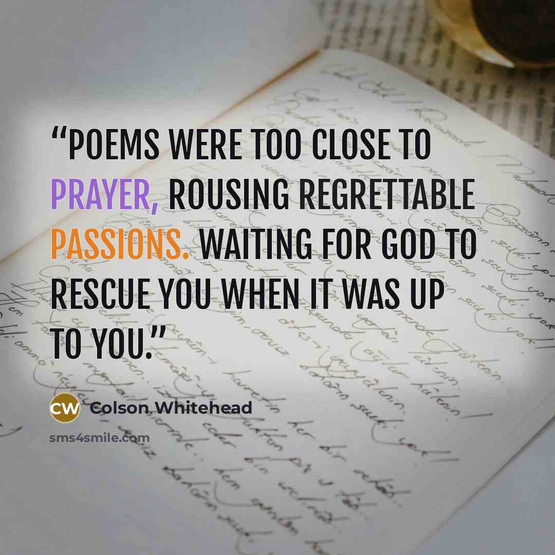 “Poems were too close to prayer, rousing regrettable passions. Waiting for God to rescue you when it was up to you.” quote by Colson Whitehead