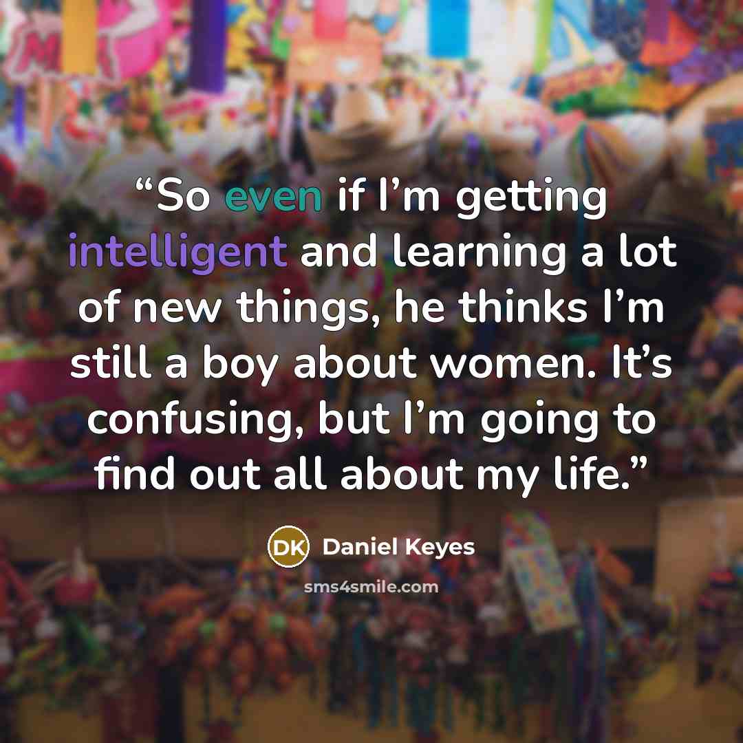 “So even if I’m getting intelligent and learning a lot of new things, he thinks I’m still a boy about women. It’s confusing, but I’m going to find out all about my life.” quote by Daniel Keyes