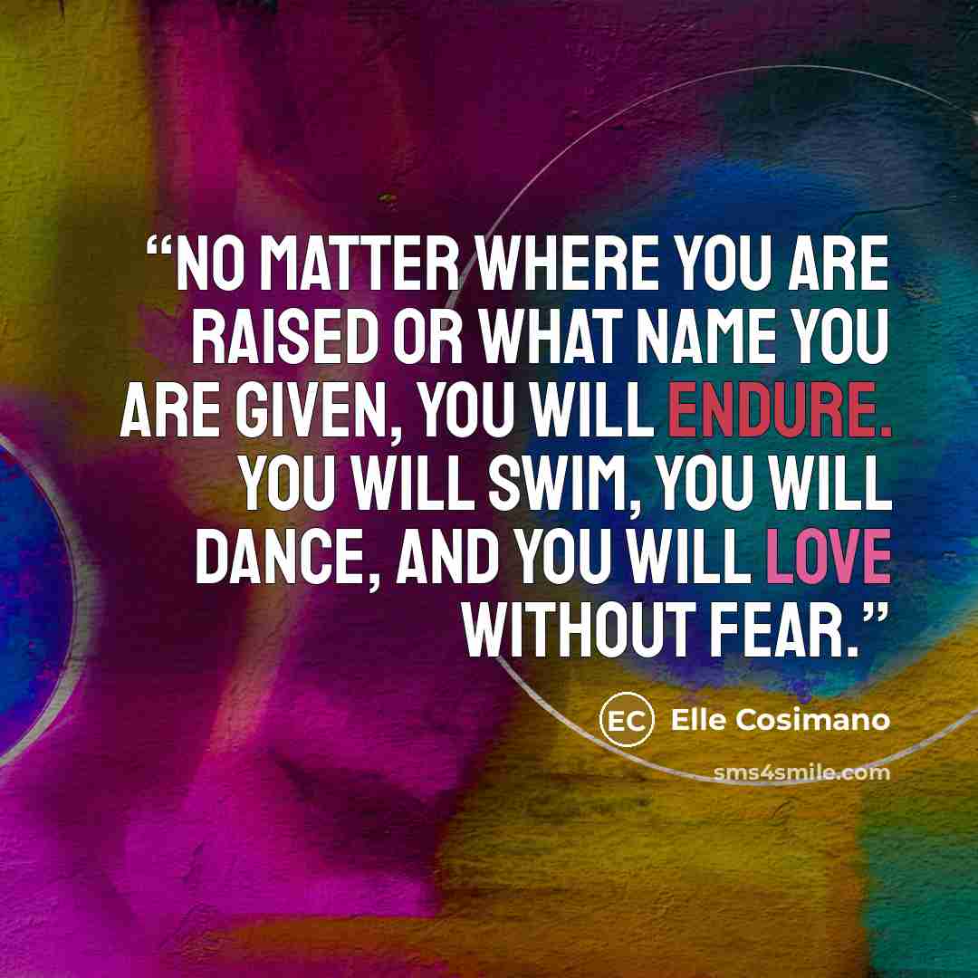 “No matter where you are raised or what name you are given, you will endure. You will swim, you will dance, and you will love without fear.” quote by Elle Cosimano