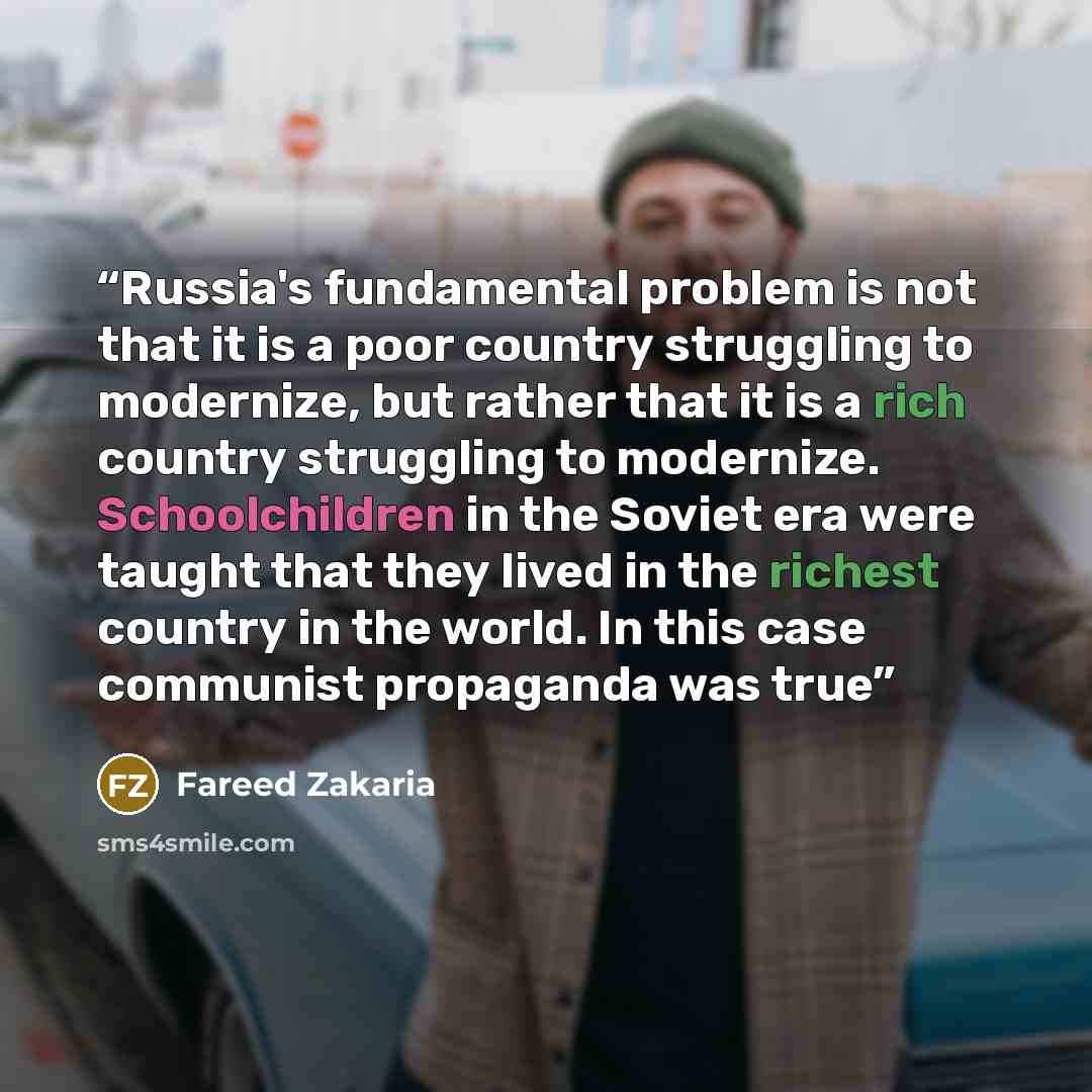 “Russia's fundamental problem is not that it is a poor country struggling to modernize, but rather that it is a rich country struggling to modernize. Schoolchildren in the Soviet era were taught that they lived in the richest country in the world. In this case communist propaganda was true” quote by Fareed Zakaria
