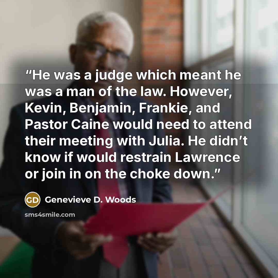 “He was a judge which meant he was a man of the law. However, Kevin, Benjamin, Frankie, and Pastor Caine would need to attend their meeting with Julia. He didn’t know if would restrain Lawrence or join in on the choke down.” quote by Genevieve D. Woods