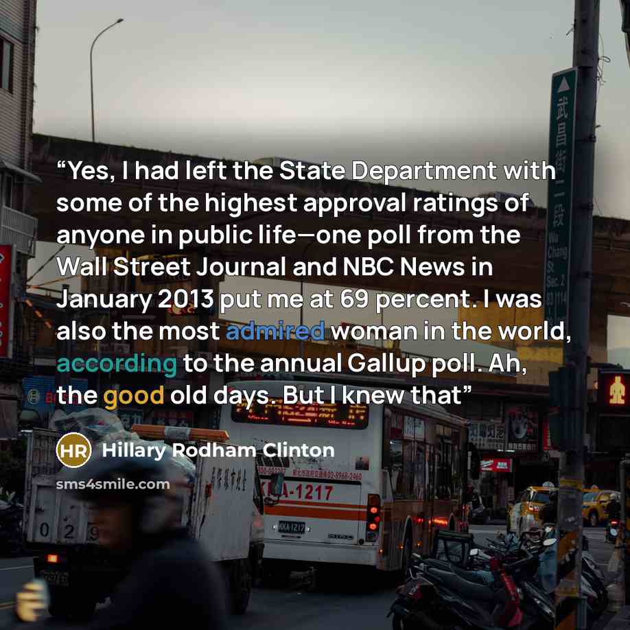 “Yes, I had left the State Department with some of the highest approval ratings of anyone in public life—one poll from the Wall Street Journal and NBC News in January 2013 put me at 69 percent. I was also the most admired woman in the world, according to the annual Gallup poll. Ah, the good old…” quote by Hillary Rodham Clinton