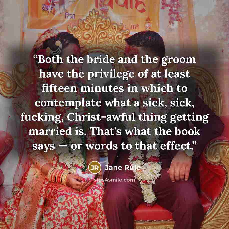 “Both the bride and the groom have the privilege of at least fifteen minutes in which to contemplate what a sick, sick, fucking, Christ-awful thing getting married is. That's what the book says — or words to that effect.” quote by Jane Rule