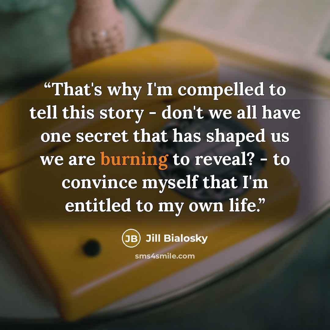 “That's why I'm compelled to tell this story - don't we all have one secret that has shaped us we are burning to reveal? - to convince myself that I'm entitled to my own life.” quote by Jill Bialosky