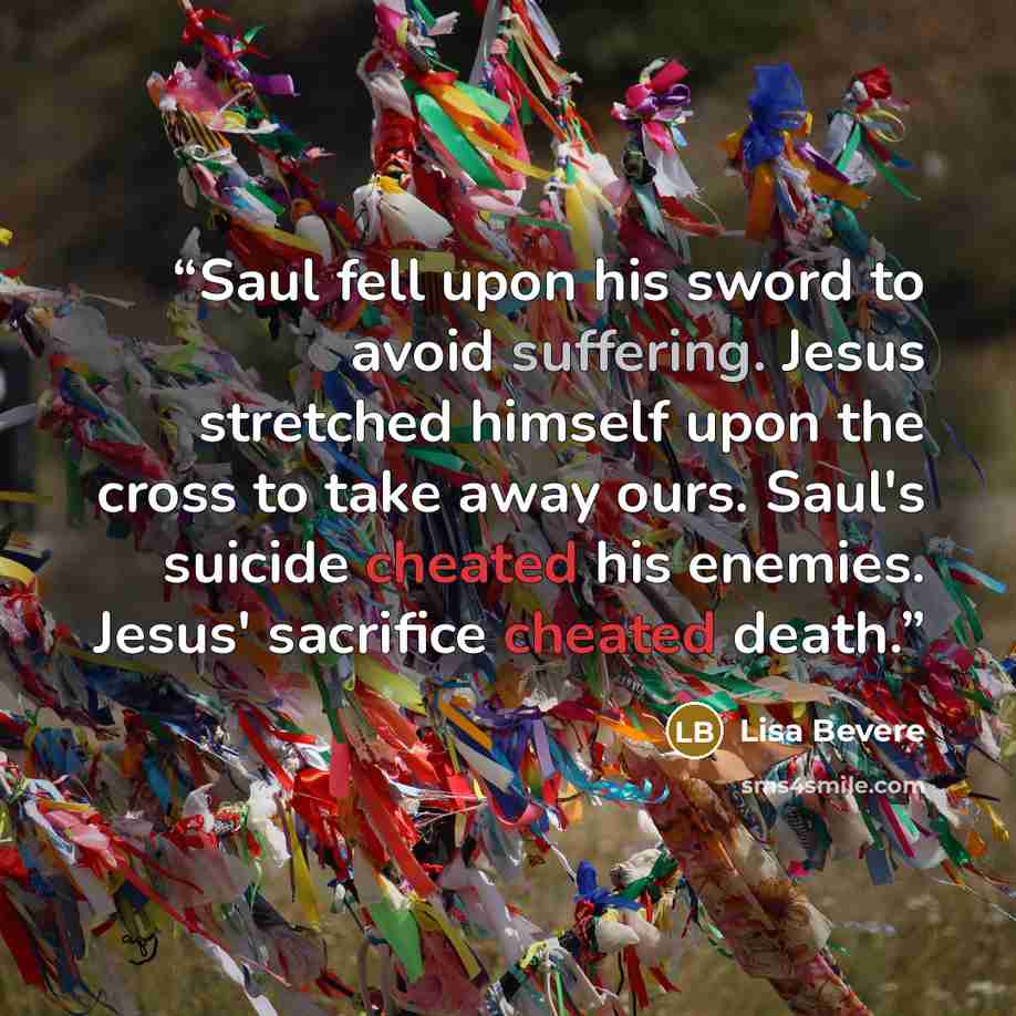 “Saul fell upon his sword to avoid suffering. Jesus stretched himself upon the cross to take away ours. Saul's suicide cheated his enemies. Jesus' sacrifice cheated death.” quote by Lisa Bevere
