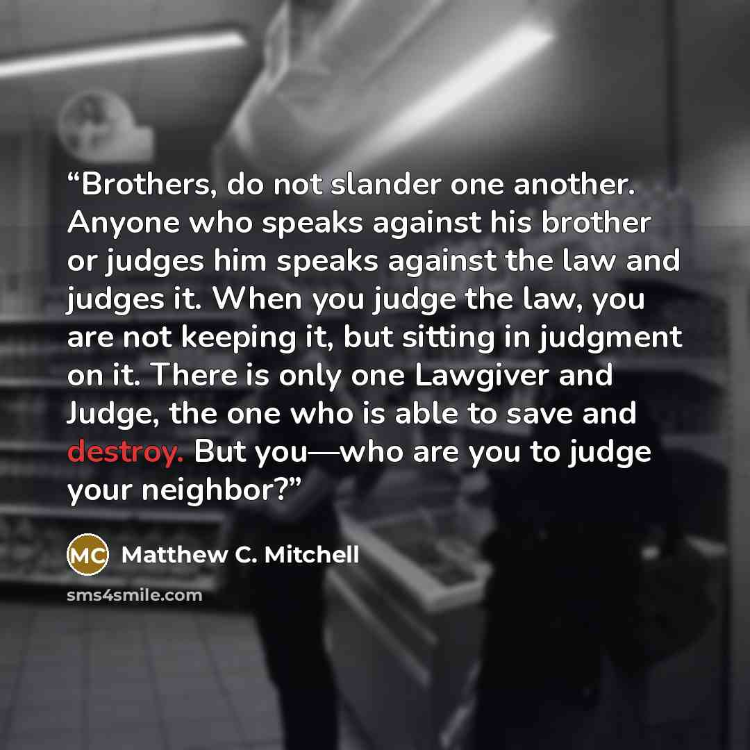 “Brothers, do not slander one another. Anyone who speaks against his brother or judges him speaks against the law and judges it. When you judge the law, you are not keeping it, but sitting in judgment on it. There is only one Lawgiver and Judge, the one who is able to save and destroy. But you—who…” quote by Matthew C. Mitchell