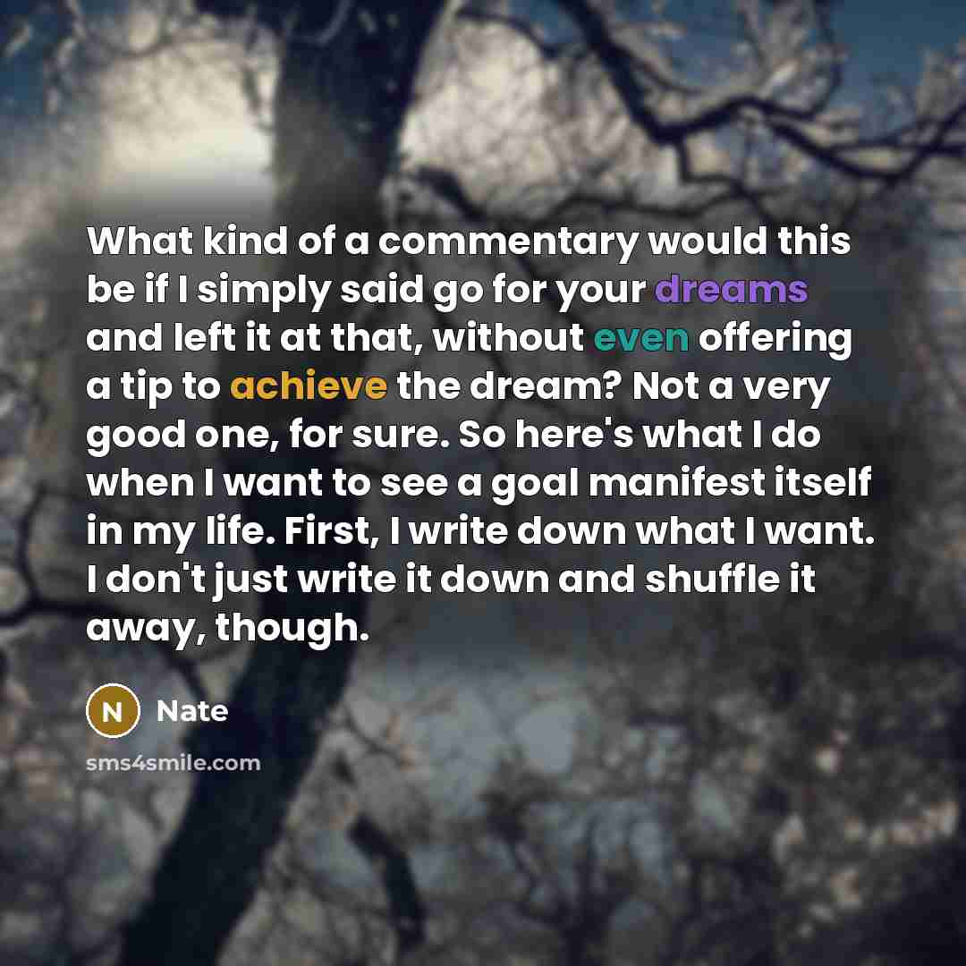 “What kind of a commentary would this be if I simply said go for your dreams and left it at that, without even offering a tip to achieve the dream? Not a very good one, for sure. So here's what I do when I want to see a goal manifest itself in my life. First, I write down what I want. I don't just…” quote by Nate