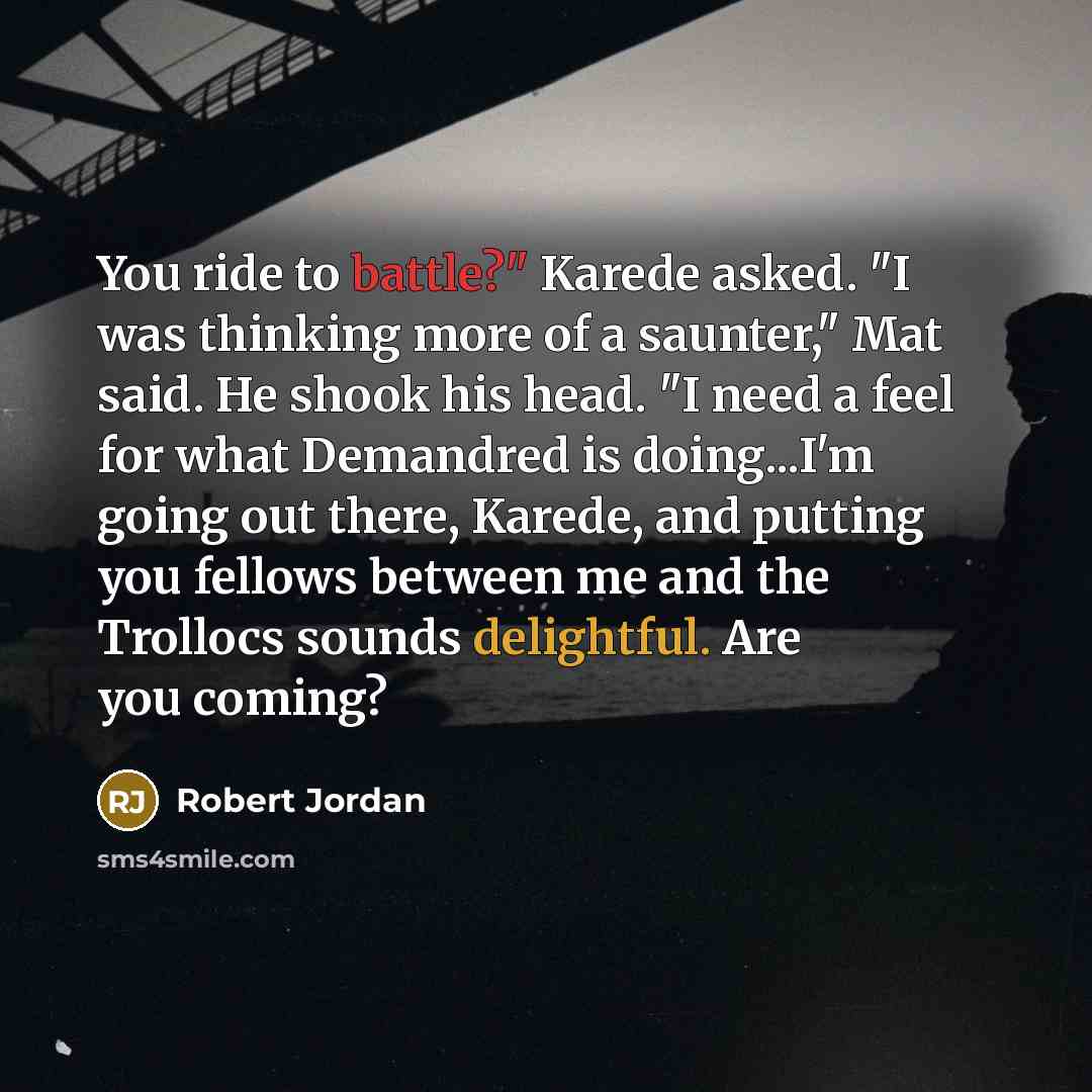“You ride to battle?" Karede asked. "I was thinking more of a saunter," Mat said. He shook his head. "I need a feel for what Demandred is doing...I'm going out there, Karede, and putting you fellows between me and the Trollocs sounds delightful. Are you coming?” quote by Robert Jordan