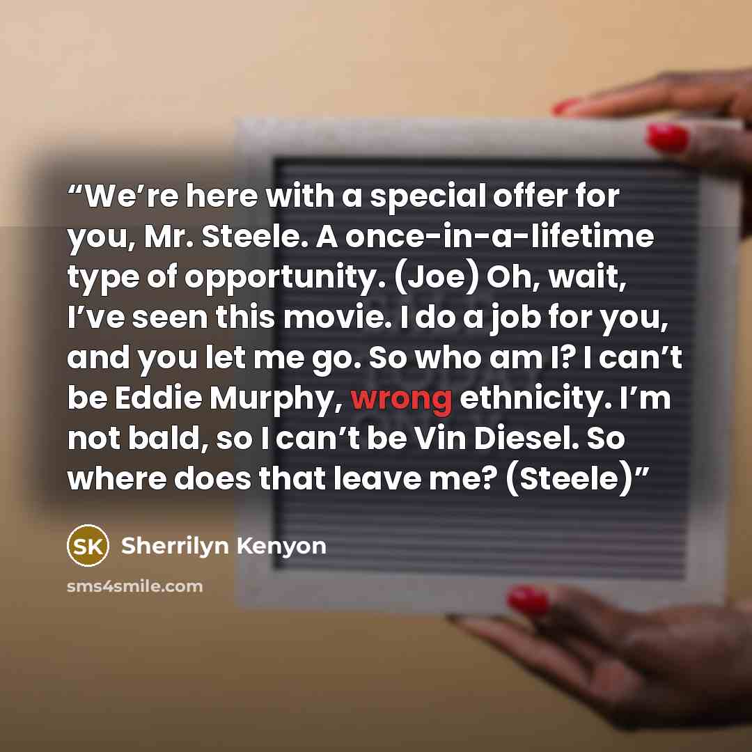 “We’re here with a special offer for you, Mr. Steele. A once-in-a-lifetime type of opportunity. (Joe) Oh, wait, I’ve seen this movie. I do a job for you, and you let me go. So who am I? I can’t be Eddie Murphy, wrong ethnicity. I’m not bald, so I can’t be Vin Diesel. So where does that leave me?…” quote by Sherrilyn Kenyon