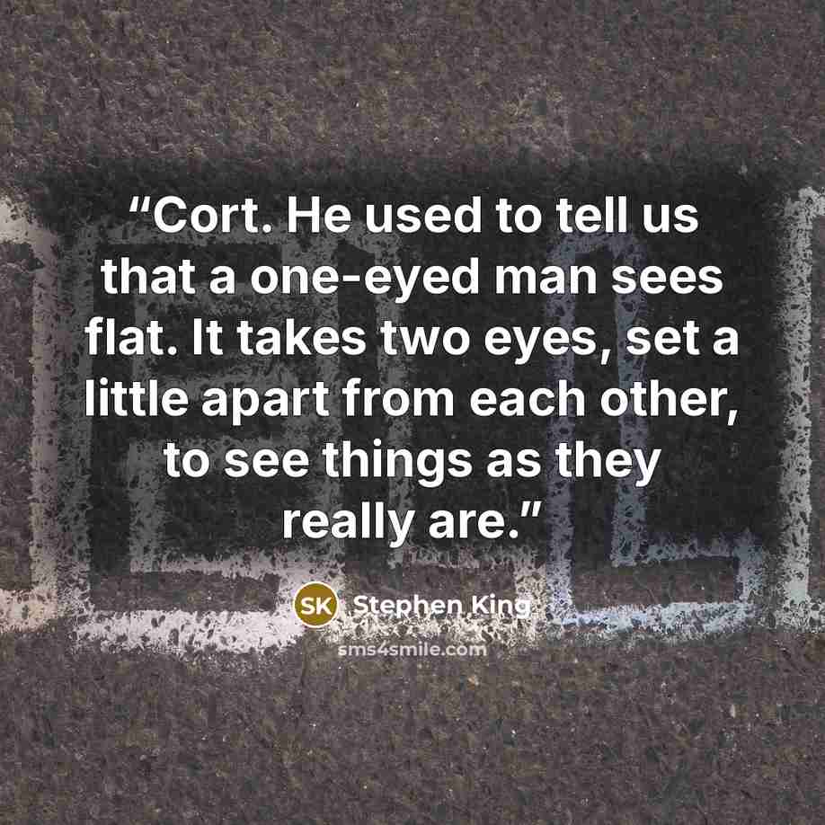 “Cort. He used to tell us that a one-eyed man sees flat. It takes two eyes, set a little apart from each other, to see things as they really are.” quote by Stephen King