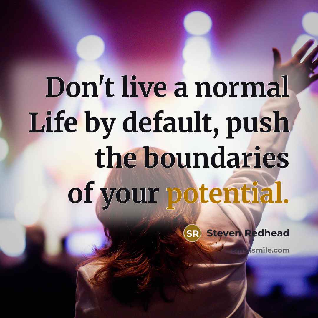 “Don't live a normal Life by default, push the boundaries of your potential.” quote by Steven Redhead