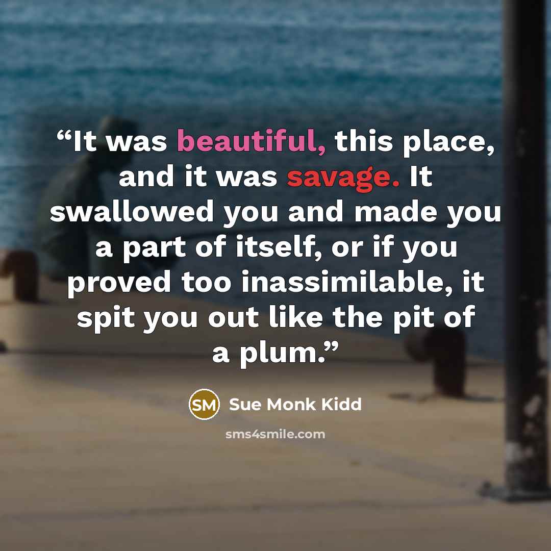 “It was beautiful, this place, and it was savage. It swallowed you and made you a part of itself, or if you proved too inassimilable, it spit you out like the pit of a plum.” quote by Sue Monk Kidd