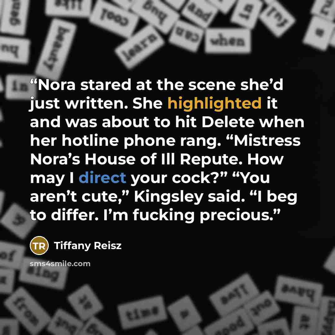 “Nora stared at the scene she’d just written. She highlighted it and was about to hit Delete when her hotline phone rang. “Mistress Nora’s House of Ill Repute. How may I direct your cock?” “You aren’t cute,” Kingsley said. “I beg to differ. I’m fucking precious.” quote by Tiffany Reisz