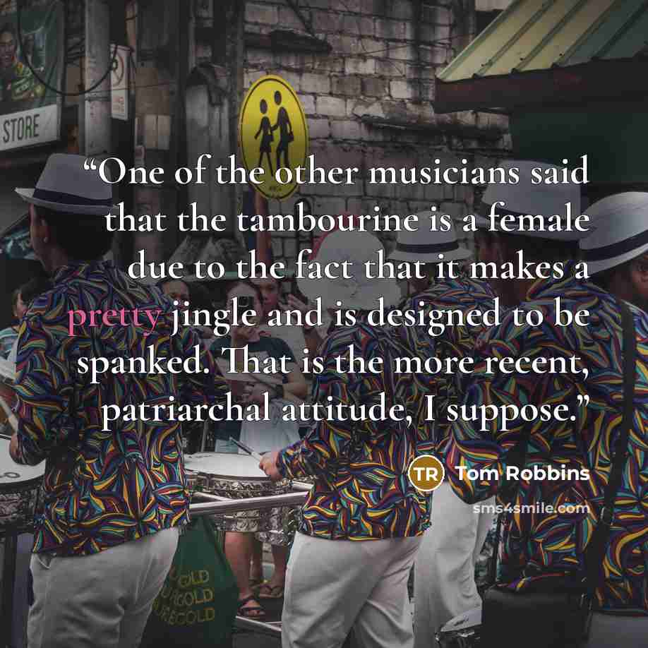 “One of the other musicians said that the tambourine is a female due to the fact that it makes a pretty jingle and is designed to be spanked. That is the more recent, patriarchal attitude, I suppose.” quote by Tom Robbins