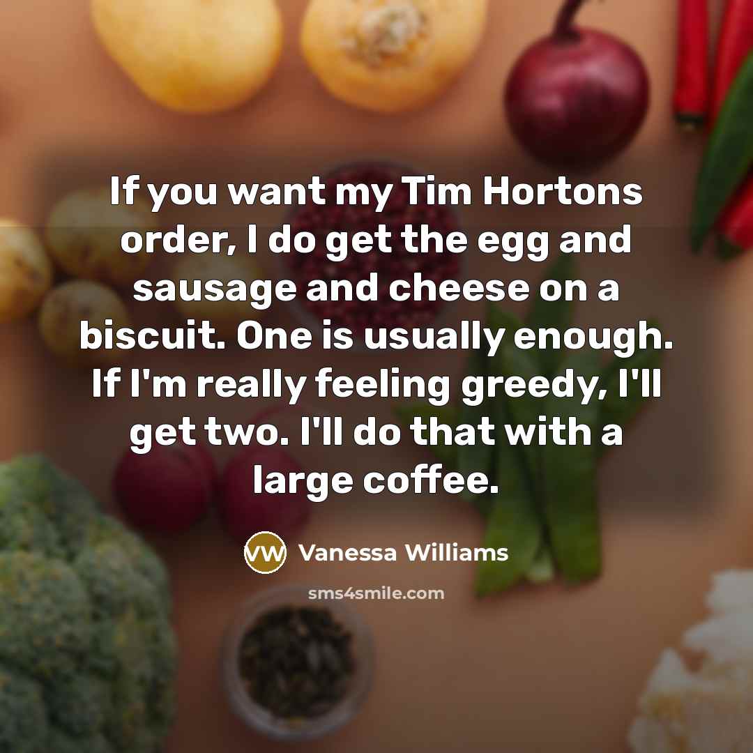 “If you want my Tim Hortons order, I do get the egg and sausage and cheese on a biscuit. One is usually enough. If I'm really feeling greedy, I'll get two. I'll do that with a large coffee.” quote by Vanessa Williams