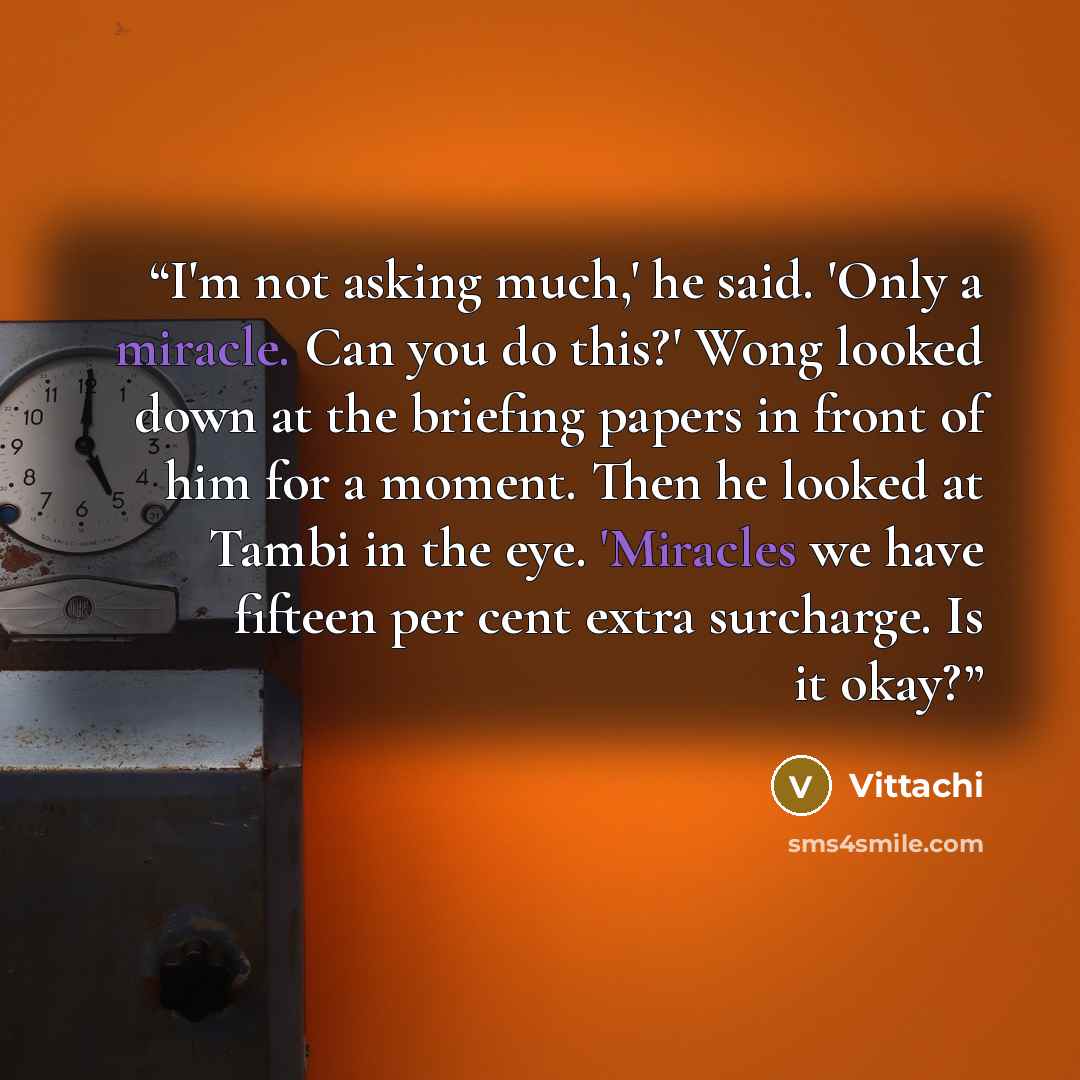 “I'm not asking much,' he said. 'Only a miracle. Can you do this?' Wong looked down at the briefing papers in front of him for a moment. Then he looked at Tambi in the eye. 'Miracles we have fifteen per cent extra surcharge. Is it okay?” quote by Vittachi