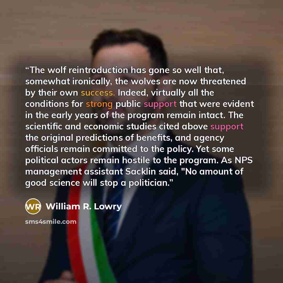 “The wolf reintroduction has gone so well that, somewhat ironically, the wolves are now threatened by their own success. Indeed, virtually all the conditions for strong public support that were evident in the early years of the program remain intact. The scientific and economic studies cited above…” quote by William R. Lowry