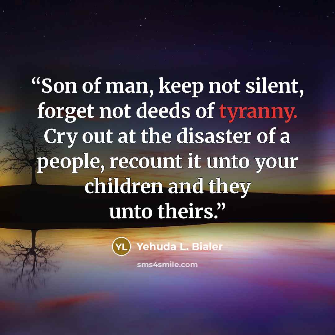“Son of man, keep not silent, forget not deeds of tyranny. Cry out at the disaster of a people, recount it unto your children and they unto theirs.” quote by Yehuda L. Bialer