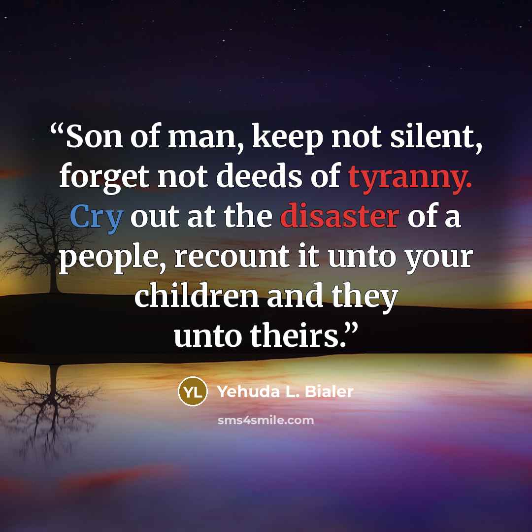“Son of man, keep not silent, forget not deeds of tyranny. Cry out at the disaster of a people, recount it unto your children and they unto theirs.” quote by Yehuda L. Bialer