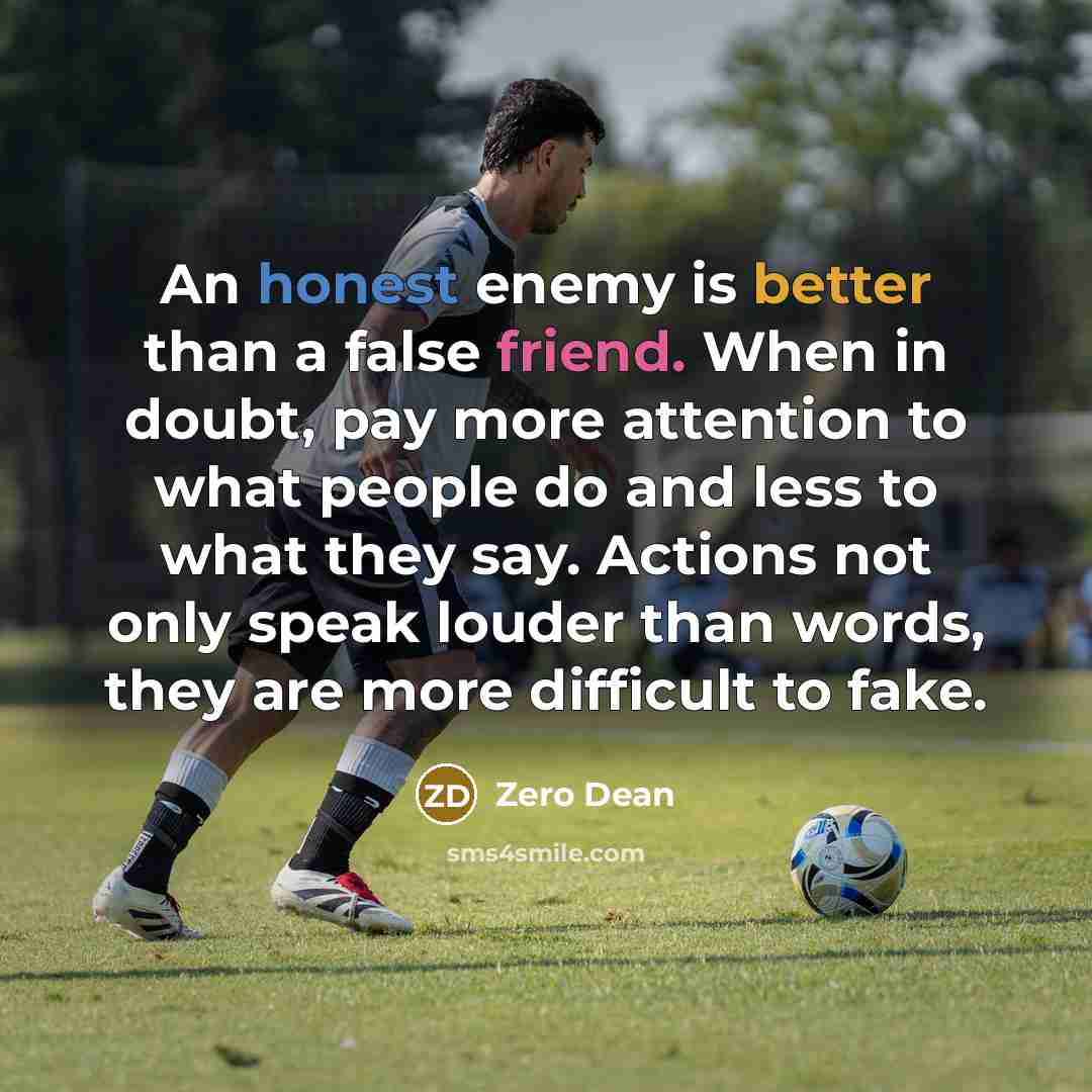 “An honest enemy is better than a false friend. When in doubt, pay more attention to what people do and less to what they say. Actions not only speak louder than words, they are more difficult to fake.” quote by Zero Dean