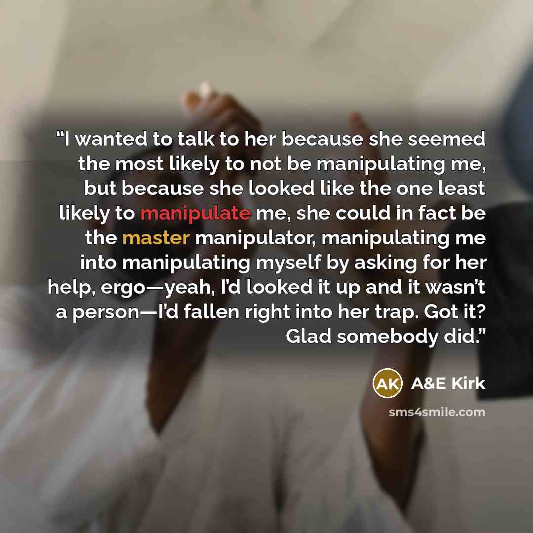 “I wanted to talk to her because she seemed the most likely to not be manipulating me, but because she looked like the one least likely to manipulate me, she could in fact be the master manipulator, manipulating me into manipulating myself by asking for her help, ergo—yeah, I’d looked it up and it…” quote by A&E Kirk