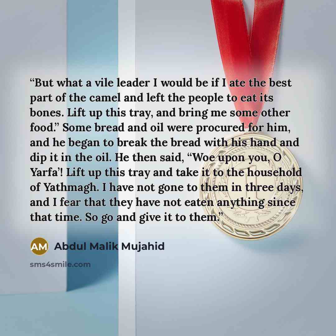 “But what a vile leader I would be if I ate the best part of the camel and left the people to eat its bones. Lift up this tray, and bring me some other food.” Some bread and oil were procured for him, and he began to break the bread with his hand and dip it in the oil. He then said, “Woe upon you…” quote by Abdul Malik Mujahid