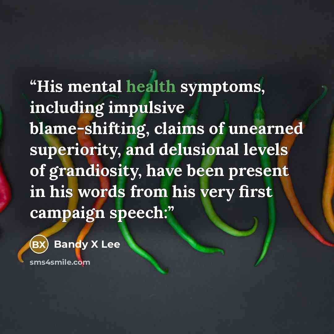 “His mental health symptoms, including impulsive blame-shifting, claims of unearned superiority, and delusional levels of grandiosity, have been present in his words from his very first campaign speech:” quote by Bandy X Lee