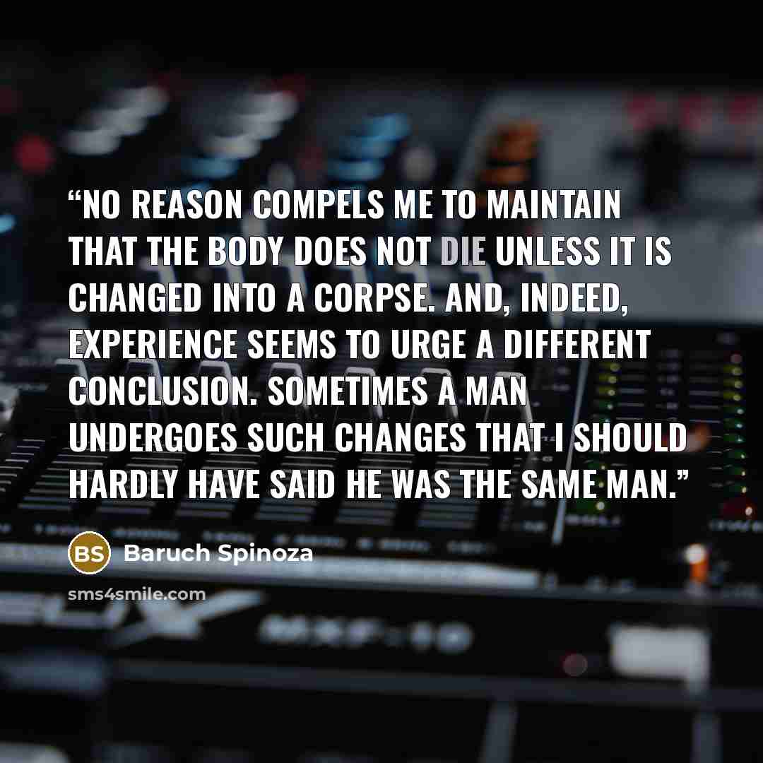 “No reason compels me to maintain that the body does not die unless it is changed into a corpse. And, indeed, experience seems to urge a different conclusion. Sometimes a man undergoes such changes that I should hardly have said he was the same man.” quote by Baruch Spinoza