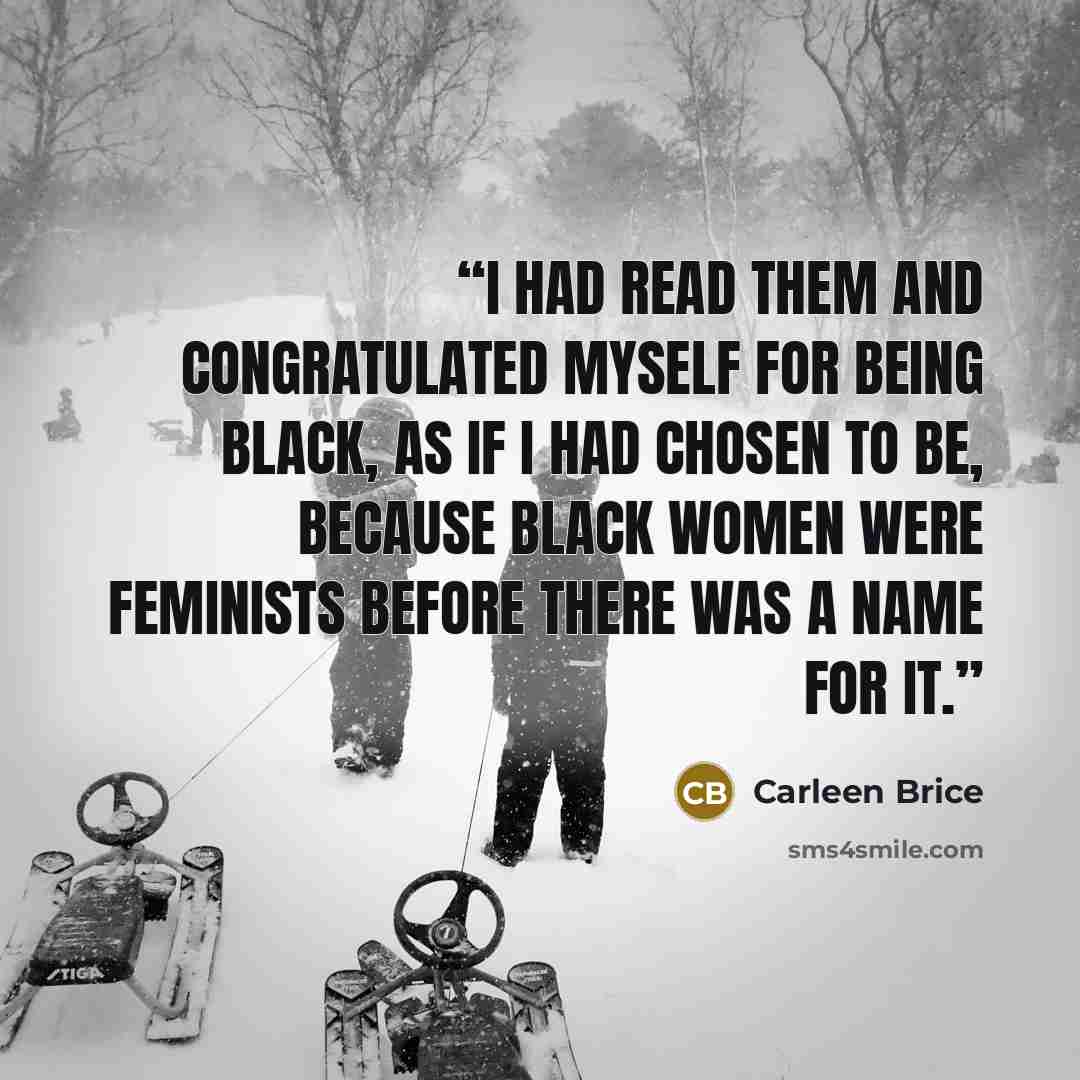 “I had read them and congratulated myself for being black, as if I had chosen to be, because black women were feminists before there was a name for it.” quote by Carleen Brice