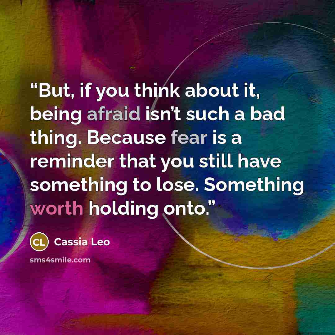 “But, if you think about it, being afraid isn’t such a bad thing. Because fear is a reminder that you still have something to lose. Something worth holding onto.” quote by Cassia Leo