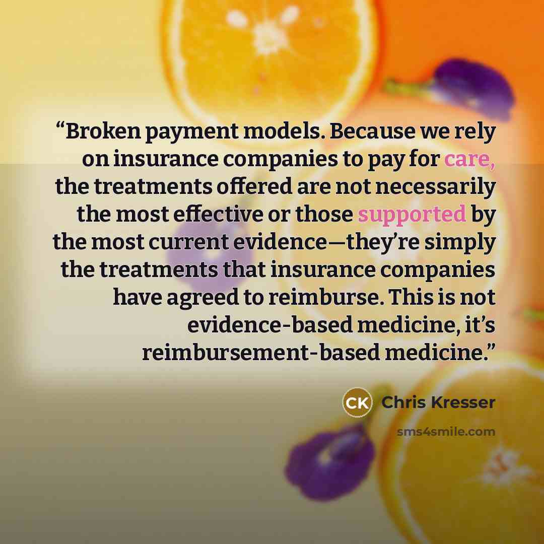 “Broken payment models. Because we rely on insurance companies to pay for care, the treatments offered are not necessarily the most effective or those supported by the most current evidence—they’re simply the treatments that insurance companies have agreed to reimburse. This is not evidence-based…” quote by Chris Kresser