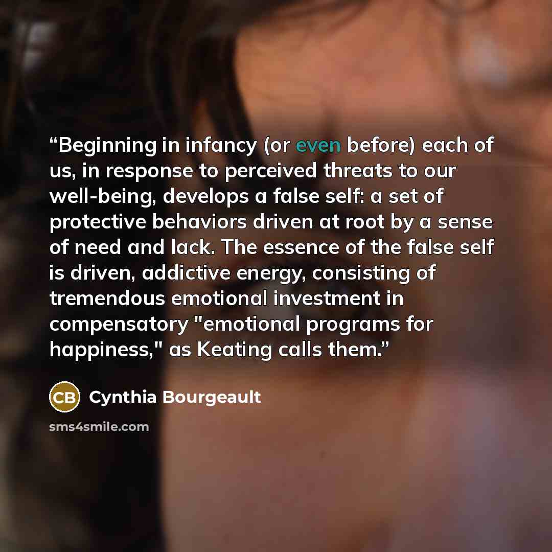 “Beginning in infancy (or even before) each of us, in response to perceived threats to our well-being, develops a false self: a set of protective behaviors driven at root by a sense of need and lack. The essence of the false self is driven, addictive energy, consisting of tremendous emotional…” quote by Cynthia Bourgeault