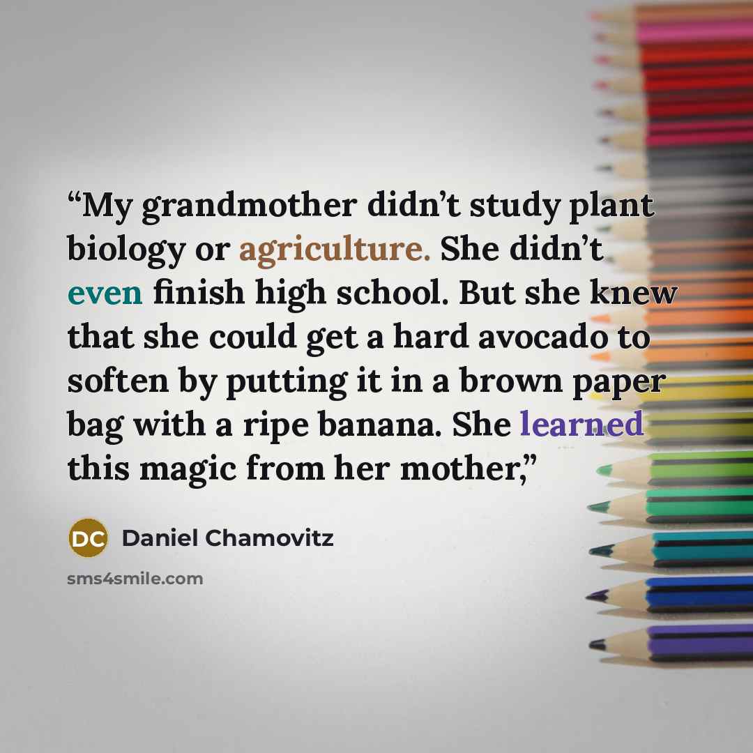 “My grandmother didn’t study plant biology or agriculture. She didn’t even finish high school. But she knew that she could get a hard avocado to soften by putting it in a brown paper bag with a ripe banana. She learned this magic from her mother,” quote by Daniel Chamovitz