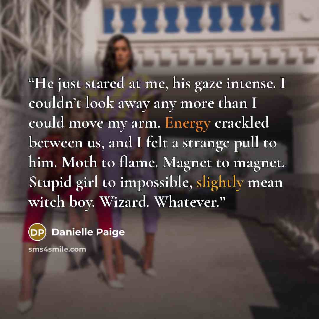 “He just stared at me, his gaze intense. I couldn’t look away any more than I could move my arm. Energy crackled between us, and I felt a strange pull to him. Moth to flame. Magnet to magnet. Stupid girl to impossible, slightly mean witch boy. Wizard. Whatever.” quote by Danielle Paige