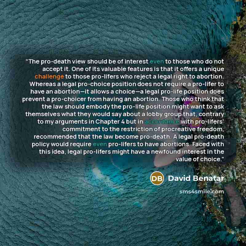 “The pro-death view should be of interest even to those who do not accept it. One of its valuable features is that it offers a unique challenge to those pro-lifers who reject a legal right to abortion. Whereas a legal pro-choice position does not require a pro-lifer to have an abortion—it allows a…” quote by David Benatar
