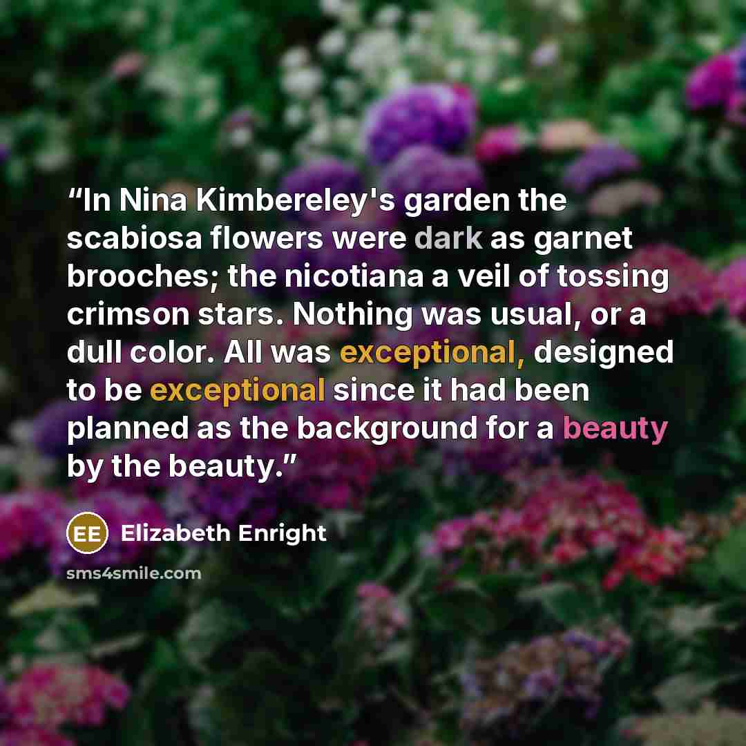 “In Nina Kimbereley's garden the scabiosa flowers were dark as garnet brooches; the nicotiana a veil of tossing crimson stars. Nothing was usual, or a dull color. All was exceptional, designed to be exceptional since it had been planned as the background for a beauty by the beauty.” quote by Elizabeth Enright